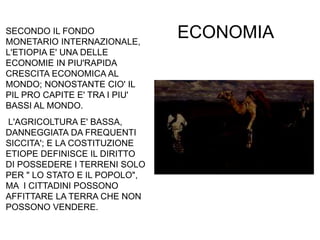 ECONOMIASECONDO IL FONDO
MONETARIO INTERNAZIONALE,
L'ETIOPIA E' UNA DELLE
ECONOMIE IN PIU'RAPIDA
CRESCITA ECONOMICA AL
MONDO; NONOSTANTE CIO' IL
PIL PRO CAPITE E' TRA I PIU'
BASSI AL MONDO.
L'AGRICOLTURA E' BASSA,
DANNEGGIATA DA FREQUENTI
SICCITA'; E LA COSTITUZIONE
ETIOPE DEFINISCE IL DIRITTO
DI POSSEDERE I TERRENI SOLO
PER " LO STATO E IL POPOLO",
MA I CITTADINI POSSONO
AFFITTARE LA TERRA CHE NON
POSSONO VENDERE.
 