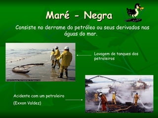 Maré - Negra
 Consiste no derrame do petróleo ou seus derivados nas
                    águas do mar.


                                Lavagem de tanques dos
                                petroleiros




Acidente com um petroleiro
(Exxon Valdez)
 