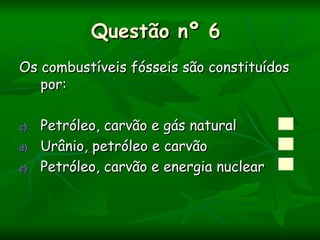 Questão nº 6
Os combustíveis fósseis são constituídos
   por:

c)   Petróleo, carvão e gás natural
d)   Urânio, petróleo e carvão
e)   Petróleo, carvão e energia nuclear
 
