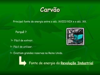 Carvão
  Principal fonte de energia entre o séc. XVIII/XIX e o séc. XX.



    Porquê ?


 Fácil de extrair.

 Fácil de utilizar.

 Existiam grandes reservas no Reino Unido.



                Fonte de energia da Revolução Industrial
 