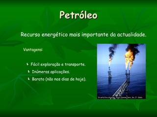 Petróleo
Recurso energético mais importante da actualidade.

Vantagens:


  Fácil exploração e transporte.
   Inúmeras aplicações.
   Barato (não nos dias de hoje).
 