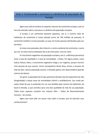 10
Agora que você já conhece os aspectos naturais do continente europeu, está na
hora de entender sobre a estrutura e a dinâmica da população europeia.
A Europa é um continente bastante populoso, isto é, o número total de
habitantes do continente é muito elevado (cerca de 730 milhões de pessoas). O
continente também é muito povoado, ou seja, há muitas pessoas distribuídas pelo seu
território.
As áreas mais povoadas são o litoral e o centro-ocidental do continente, e junto
aos rios. As áreas menos habitadas são as de clima polar, mais ao norte.
O crescimento vegetativo da população europeia, isto é, a diferença percentual
entre a taxa de natalidade e a taxa de mortalidade, é baixa. Em alguns países, como
Suécia, Rússia, Itália, o crescimento vegetativo chega a ser negativo, porque morrem
mais pessoas do que nascem. Como consequência direta disso, temos a escassez de
mão de obra (pouca população jovem), e elevados gastos com aposentadoria (grande
número de idosos).
Em geral, a população da Europa apresenta elevada taxa de expectativa de vida
(longevidade) e baixas taxas de mortalidade infantil e analfabetismo. Sua renda per
capita (total do que é produzido em um ano dividido pelo número de habitantes do
local) é elevada, o que contribui para uma boa qualidade de vida da sua população.
Todos esses aspectos resultam nos maiores IDHs – Índice de Desenvolvimento
Humano – do mundo.
Agora que você sabe um pouco mais sobre a Europa, que tal exercitar seus
conhecimentos?
Aula 2: Conhecendo a estrutura e a dinâmica da população da
Europa
 