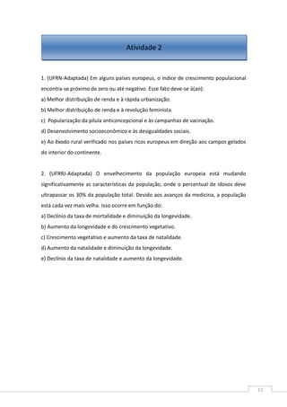 11
1. (UFRN-Adaptada) Em alguns países europeus, o índice de crescimento populacional
encontra-se próximo de zero ou até negativo. Esse fato deve-se à(ao):
a) Melhor distribuição de renda e à rápida urbanização.
b) Melhor distribuição de renda e à revolução feminista.
c) Popularização da pílula anticoncepcional e às campanhas de vacinação.
d) Desenvolvimento socioeconômico e às desigualdades sociais.
e) Ao êxodo rural verificado nos países ricos europeus em direção aos campos gelados
do interior do continente.
2. (UFRRJ-Adaptada) O envelhecimento da população europeia está mudando
significativamente as características da população, onde o percentual de idosos deve
ultrapassar os 30% da população total. Devido aos avanços da medicina, a população
está cada vez mais velha. Isso ocorre em função do:
a) Declínio da taxa de mortalidade e diminuição da longevidade.
b) Aumento da longevidade e do crescimento vegetativo.
c) Crescimento vegetativo e aumento da taxa de natalidade.
d) Aumento da natalidade e diminuição da longevidade.
e) Declínio da taxa de natalidade e aumento da longevidade.
Atividade 2
 