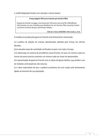 12
3. (UEM-Adaptada) Analise com atenção a notícia abaixo:
A medida anunciada pelo governo francês está diretamente relacionada:
a) à política de adoção de crianças abandonadas adotada pela França nas últimas
décadas.
b) às elevadas taxas de natalidade verificadas no país e em toda a Europa.
c) à sobrecarga no sistema de previdência social francês, em que um número cada vez
menor de jovens precisa sustentar um número cada vez maior de aposentados.
d) à aproximação do governo francês com as ideias da Igreja Católica, que proíbe o uso
de métodos contraceptivos não naturais.
e) à ideia imperialista de que o poderio econômico de uma nação está diretamente
ligado ao tamanho de sua população.
França pagará 750 euros mensais por terceiro filho
O governo francês irá pagar uma licença de 750 euros (cerca de R$ 2.050,00) por
mês durante um ano a famílias que decidirem ter um terceiro filho, anunciou ontem
o primeiro ministro do país, Dominique Villepin.
Folha de S. Paulo, 23/09/2005. Folha mundo, p. A-16.
 