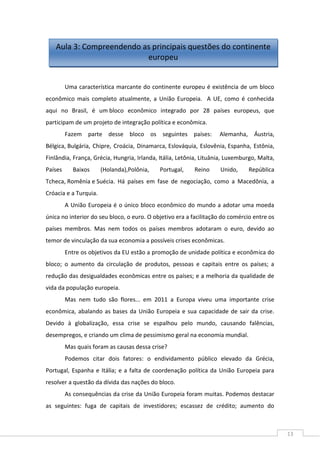 13
Uma característica marcante do continente europeu é existência de um bloco
econômico mais completo atualmente, a União Europeia. A UE, como é conhecida
aqui no Brasil, é um bloco econômico integrado por 28 países europeus, que
participam de um projeto de integração política e econômica.
Fazem parte desse bloco os seguintes países: Alemanha, Áustria,
Bélgica, Bulgária, Chipre, Croácia, Dinamarca, Eslováquia, Eslovênia, Espanha, Estônia,
Finlândia, França, Grécia, Hungria, Irlanda, Itália, Letônia, Lituânia, Luxemburgo, Malta,
Países Baixos (Holanda),Polônia, Portugal, Reino Unido, República
Tcheca, Romênia e Suécia. Há países em fase de negociação, como a Macedônia, a
Cróacia e a Turquia.
A União Europeia é o único bloco econômico do mundo a adotar uma moeda
única no interior do seu bloco, o euro. O objetivo era a facilitação do comércio entre os
países membros. Mas nem todos os países membros adotaram o euro, devido ao
temor de vinculação da sua economia a possíveis crises econômicas.
Entre os objetivos da EU estão a promoção de unidade política e econômica do
bloco; o aumento da circulação de produtos, pessoas e capitais entre os países; a
redução das desigualdades econômicas entre os países; e a melhoria da qualidade de
vida da população europeia.
Mas nem tudo são flores... em 2011 a Europa viveu uma importante crise
econômica, abalando as bases da União Europeia e sua capacidade de sair da crise.
Devido à globalização, essa crise se espalhou pelo mundo, causando falências,
desempregos, e criando um clima de pessimismo geral na economia mundial.
Mas quais foram as causas dessa crise?
Podemos citar dois fatores: o endividamento público elevado da Grécia,
Portugal, Espanha e Itália; e a falta de coordenação política da União Europeia para
resolver a questão da dívida das nações do bloco.
As consequências da crise da União Europeia foram muitas. Podemos destacar
as seguintes: fuga de capitais de investidores; escassez de crédito; aumento do
Aula 3: Compreendendo as principais questões do continente
europeu
 