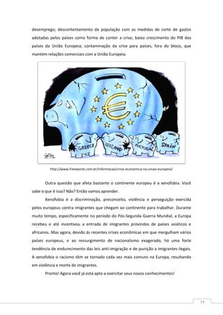 14
desemprego; descontentamento da população com as medidas de corte de gastos
adotadas pelos países como forma de conter a crise; baixo crescimento do PIB dos
países da União Europeia; contaminação da crise para países, fora do bloco, que
mantém relações comerciais com a União Europeia.
http://www.freewords.com.br/informacao/crise-economica-na-uniao-europeia/
Outra questão que afeta bastante o continente europeu é a xenofobia. Você
sabe o que é isso? Não? Então vamos aprender.
Xenofobia é a discriminação, preconceito, violência e perseguição exercida
pelos europeus contra imigrantes que chegam ao continente para trabalhar. Durante
muito tempo, especificamente no período do Pós-Segunda Guerra Mundial, a Europa
recebeu e até incentivou a entrada de imigrantes provindos de países asiáticos e
africanos. Mas agora, devido às recentes crises econômicas em que mergulham vários
países europeus, e ao ressurgimento de nacionalismo exagerado, há uma forte
tendência de endurecimento das leis anti-imigração e de punição a imigrantes ilegais.
A xenofobia o racismo têm se tornado cada vez mais comuns na Europa, resultando
em violência e morte de imigrantes.
Pronto! Agora você já está apto a exercitar seus novos conhecimentos!
 