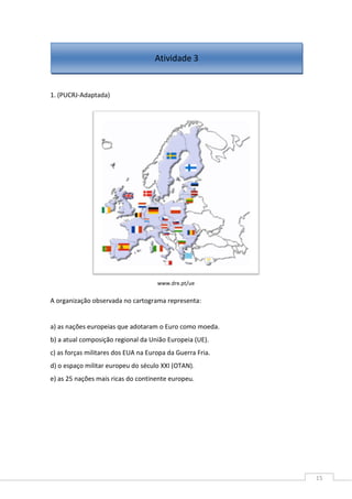 15
1. (PUCRJ-Adaptada)
www.dre.pt/ue
A organização observada no cartograma representa:
a) as nações europeias que adotaram o Euro como moeda.
b) a atual composição regional da União Europeia (UE).
c) as forças militares dos EUA na Europa da Guerra Fria.
d) o espaço militar europeu do século XXI (OTAN).
e) as 25 nações mais ricas do continente europeu.
Atividade 3
 