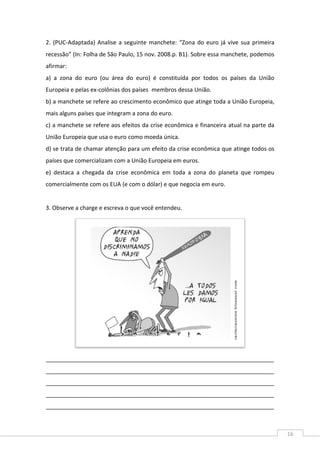 16
2. (PUC-Adaptada) Analise a seguinte manchete: “Zona do euro já vive sua primeira
recessão” (In: Folha de São Paulo, 15 nov. 2008.p. B1). Sobre essa manchete, podemos
afirmar:
a) a zona do euro (ou área do euro) é constituída por todos os países da União
Europeia e pelas ex-colônias dos países membros dessa União.
b) a manchete se refere ao crescimento econômico que atinge toda a União Europeia,
mais alguns países que integram a zona do euro.
c) a manchete se refere aos efeitos da crise econômica e financeira atual na parte da
União Europeia que usa o euro como moeda única.
d) se trata de chamar atenção para um efeito da crise econômica que atinge todos os
países que comercializam com a União Europeia em euros.
e) destaca a chegada da crise econômica em toda a zona do planeta que rompeu
comercialmente com os EUA (e com o dólar) e que negocia em euro.
3. Observe a charge e escreva o que você entendeu.
_______________________________________________________________________
_______________________________________________________________________
_______________________________________________________________________
_______________________________________________________________________
_______________________________________________________________________
 