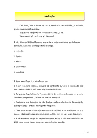 17
Caro aluno, após a leitura dos textos e realização das atividades, já podemos
avaliar o quanto você aprendeu.
As questões a seguir foram baseadas nas Aulas 1, 2 e 3.
Vamos começar? Lembre-se: você é capaz!
1. (G1- Adaptada) O litoral Europeu, apresenta-se muito recortado e com inúmeras
penínsulas. Assinale a que não pertence à Europa.
a) Jutlândia.
b) Ibérica.
c) Itálica.
d) Escandinava.
e) Indochina
2. Sobre a xenofobia é correto afirmar que:
a) É um fenômeno recente, exclusivo do continente europeu e ocasionado pela
abertura das fronteiras para atrair imigrantes sem trabalho.
b) Foi provocado pela histórica formação étnica do continente, baseada em grandes
movimentos migratórios ocorridos em diversos momentos.
c) Originou-se pela diminuição da mão de obra e pelo envelhecimento da população,
que impulsionou a entrada de imigrantes nos países.
d) Teve como causa a imigração em massa de asiáticos e norte-africanos para as
grandes cidades da Europa, provocada pelos conflitos civis em seus países de origem.
e) É um fenômeno antigo, de origem americana, devido à crise norte-americana de
1929, e que tem na Europa o seu mais recente local de atuação.
Avaliação
 