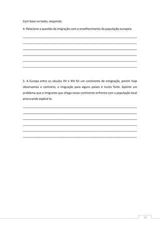 19
Com base no texto, responda:
4. Relacione a questão da imigração com o envelhecimento da população europeia.
_______________________________________________________________________
_______________________________________________________________________
_______________________________________________________________________
_______________________________________________________________________
_______________________________________________________________________
_______________________________________________________________________
5. A Europa entre os séculos XV e XIX foi um continente de emigração, porém hoje
observamos o contrário, a imigração para alguns países é muito forte. Aponte um
problema que o imigrante que chega nesse continente enfrenta com a população local
procurando explicá-lo.
_______________________________________________________________________
_______________________________________________________________________
_______________________________________________________________________
_______________________________________________________________________
_______________________________________________________________________
_______________________________________________________________________
 