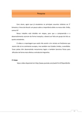 20
Caro aluno, agora que já estudamos os principais assuntos relativos ao 2°
bimestre, é hora de discutir um pouco sobre a importância deles na nossa vida. Então,
vamos lá?
Nosso trabalho está dividido em etapas, para que a compreensão e o
desenvolvimento ocorram de forma tranquila, e deverá ser feito em grupo de três ou
quatro estudantes.
O vídeo e a reportagem que vocês irão assistir e ler retrata um fenômeno que
ocorre não só no continente europeu, mas também nos Estados Unidos, a xenofobia.
Esses países têm desenvolvido mecanismos legais e também barreiras físicas para
dificultar de forma mais efetiva a entrada de imigrantes.
1ª etapa
Veja o vídeo disponível em http://www.youtube.com/watch?v=GTOqneH6nDo
Pesquisa
 