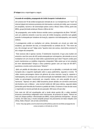 21
2ª etapa Leia a reportagem a seguir.
Acusada de xenófoba, propaganda da União Europeia é retirada do ar
Um anúncio de TV da União Europeia foi retirado do ar e se transformou em “viral” na
internet depois de inúmeros protestos de internautas e veículos de mídia, que o acusam
de xenofobia, racismo e de estereotipar países como o Brasil, Índia e China, parte dos
BRICs, grupo formado ainda por Rússia e África do Sul.
Na propaganda, uma mulher branca vestida como a protagonista do filme “Kill Bill”,
com um uniforme amarelo e azul (as cores da União Europeia), caminha num galpão
quando é ameaçada por lutadores de kung fu, capoeira e de kalaripayattu, arte macial
indiana.
A protagonista então se multiplica em várias, formando um círculo ao redor dos
lutadores, que desistem da luta, se transformando no símbolo da UE. “The more we
are, the stronger we are” (algo como “quanto mais nós somos, mais fortes seremos”),
diz o slogan da campanha.
“Este anúncio não é apenas racista. É totalmente incoerente. O que uma mulher em
amarelo e azul (as cores da UE) sendo ameaçada por estrangeiros, derrotando-os ao se
multiplicar em um círculo ao redor deles supostamente quer dizer? Fiquem unidos pois
assim manteremos os malditos imigrantes integrados? Não saiam por aí em estações
de trem abandonadas? Graças a Deus podemos gastar com um traje de Kill Bill?”,
questiona a revista norte-americana “Atlantic”.
Após um pedido de desculpas aos que possam ter se ofendido, a comissão da União
Europeia deu a seguinte explicação sobre a peça publicitária, segundo a revista. “O
vídeo mostra personagens típicos de gêneros de artes marciais: kung fu, capoeira e
kalaripayattu; ele começa com uma demonstração da habilidade deles e termina com
todos os personagens mostrando seu respeito mútuo, em uma posição de paz e
harmonia .”Apenas em abril, 4.802 brasileiros foram detidos em território americano
da fronteira com o México - uma incrível média de 160 casos diários, segundo dados
fornecidos pela Patrulha da Fronteira a pedido da Folha. O número é mais de dez vezes
o registrado no mesmo período do ano passado: 443 casos (15 por dia).
Com mais de 120 mil visualizações até a tarde desta quinta (8), o vídeo também
provocou comentários indignados entre internautas, de protesto ou apoio. “Parece ser
mais um ataque político –direcionado aos BRICs, novas potências emergentes – do que
racista. Em todo caso, é muito estúpido porque nós precisamos ter boas relações com
China, Índia e Rússia”, diz um dos comentários.
Fonte: http://g1.globo.com/mundo/noticia/2012/03/acusada-de-xenofoba-propaganda-da-
uniao-europeia-e-retirada-do-ar.html.
 