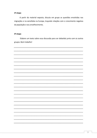 22
3ª etapa
A partir do material exposto, discuta em grupo as questões envolvidas nas
migrações e na xenofobia na Europa, traçando relações com o crescimento negativo
da população e seu envelhecimento.
4ª etapa
Elabore um texto sobre essa discussão para ser debatido junto com os outros
grupos. Bom trabalho!
_______________________________________________________________________
_______________________________________________________________________
_______________________________________________________________________
_______________________________________________________________________
_______________________________________________________________________
_______________________________________________________________________
_______________________________________________________________________
_______________________________________________________________________
_______________________________________________________________________
_______________________________________________________________________
_______________________________________________________________________
_______________________________________________________________________
_______________________________________________________________________
_______________________________________________________________________
_______________________________________________________________________
_______________________________________________________________________
_______________________________________________________________________
_______________________________________________________________________
_______________________________________________________________________
_______________________________________________________________________
_______________________________________________________________________
_______________________________________________________________________
 