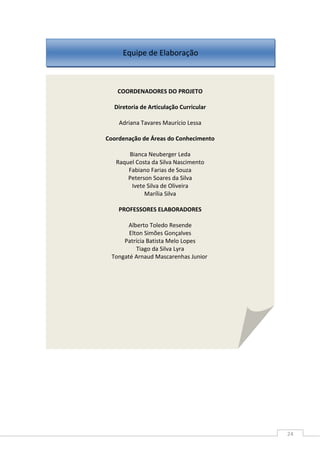 24
COORDENADORES DO PROJETO
Diretoria de Articulação Curricular
Adriana Tavares Maurício Lessa
Coordenação de Áreas do Conhecimento
Bianca Neuberger Leda
Raquel Costa da Silva Nascimento
Fabiano Farias de Souza
Peterson Soares da Silva
Ivete Silva de Oliveira
Marília Silva
PROFESSORES ELABORADORES
Alberto Toledo Resende
Elton Simões Gonçalves
Patrícia Batista Melo Lopes
Tiago da Silva Lyra
Tongaté Arnaud Mascarenhas Junior
Equipe de Elaboração
 