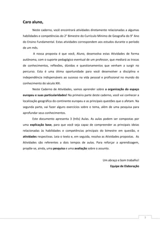 3
Caro aluno,
Neste caderno, você encontrará atividades diretamente relacionadas a algumas
habilidades e competências do 2° Bimestre do Currículo Mínimo de Geografia do 9° Ano
do Ensino Fundamental. Estas atividades correspondem aos estudos durante o período
de um mês.
A nossa proposta é que você, Aluno, desenvolva estas Atividades de forma
autônoma, com o suporte pedagógico eventual de um professor, que mediará as trocas
de conhecimentos, reflexões, dúvidas e questionamentos que venham a surgir no
percurso. Esta é uma ótima oportunidade para você desenvolver a disciplina e
independência indispensáveis ao sucesso na vida pessoal e profissional no mundo do
conhecimento do século XXI.
Neste Caderno de Atividades, vamos aprender sobre a organização do espaço
europeu e suas particularidades! Na primeira parte deste caderno, você vai conhecer a
localização geográfica do continente europeu e as principais questões que o afetam. Na
segunda parte, vai fazer alguns exercícios sobre o tema, além de uma pesquisa para
aprofundar seus conhecimentos.
Este documento apresenta 3 (três) Aulas. As aulas podem ser compostas por
uma explicação base, para que você seja capaz de compreender as principais ideias
relacionadas às habilidades e competências principais do bimestre em questão, e
atividades respectivas. Leia o texto e, em seguida, resolva as Atividades propostas. As
Atividades são referentes a dois tempos de aulas. Para reforçar a aprendizagem,
propõe-se, ainda, uma pesquisa e uma avaliação sobre o assunto.
Um abraço e bom trabalho!
Equipe de Elaboração
 