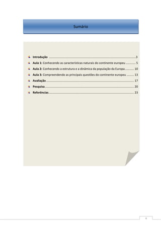 4
Introdução ..........................................................................................................3
Aula 1: Conhecendo as características naturais do continente europeu ............ 5
Aula 2: Conhecendo a estrutura e a dinâmica da população da Europa........... 10
Aula 3: Compreendendo as principais questões do continente europeu ......... 13
Avaliação ............................................................................................................ 17
Pesquisa.............................................................................................................. 20
Referências......................................................................................................... 23
Sumário
 
