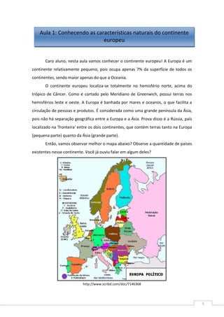 5
Caro aluno, nesta aula vamos conhecer o continente europeu! A Europa é um
continente relativamente pequeno, pois ocupa apenas 7% da superfície de todos os
continentes, sendo maior apenas do que a Oceania.
O continente europeu localiza-se totalmente no hemisfério norte, acima do
trópico de Câncer. Como é cortado pelo Meridiano de Greenwich, possui terras nos
hemisférios leste e oeste. A Europa é banhada por mares e oceanos, o que facilita a
circulação de pessoas e produtos. É considerada como uma grande península da Ásia,
pois não há separação geográfica entre a Europa e a Ásia. Prova disso é a Rússia, país
localizado na 'fronteira' entre os dois continentes, que contém terras tanto na Europa
(pequena parte) quanto da Ásia (grande parte).
Então, vamos observar melhor o mapa abaixo? Observe a quantidade de países
existentes nesse continente. Você já ouviu falar em algum deles?
http://www.scribd.com/doc/7146368
Aula 1: Conhecendo as características naturais do continente
europeu
 