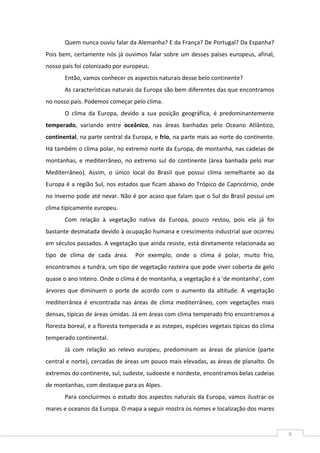 6
Quem nunca ouviu falar da Alemanha? E da França? De Portugal? Da Espanha?
Pois bem, certamente nós já ouvimos falar sobre um desses países europeus, afinal,
nosso país foi colonizado por europeus.
Então, vamos conhecer os aspectos naturais desse belo continente?
As características naturais da Europa são bem diferentes das que encontramos
no nosso país. Podemos começar pelo clima.
O clima da Europa, devido a sua posição geográfica, é predominantemente
temperado, variando entre oceânico, nas áreas banhadas pelo Oceano Atlântico,
continental, na parte central da Europa, e frio, na parte mais ao norte do continente.
Há também o clima polar, no extremo norte da Europa, de montanha, nas cadeias de
montanhas, e mediterrâneo, no extremo sul do continente (área banhada pelo mar
Mediterrâneo). Assim, o único local do Brasil que possui clima semelhante ao da
Europa é a região Sul, nos estados que ficam abaixo do Trópico de Capricórnio, onde
no inverno pode até nevar. Não é por acaso que falam que o Sul do Brasil possui um
clima tipicamente europeu.
Com relação à vegetação nativa da Europa, pouco restou, pois ela já foi
bastante desmatada devido à ocupação humana e crescimento industrial que ocorreu
em séculos passados. A vegetação que ainda resiste, está diretamente relacionada ao
tipo de clima de cada área. Por exemplo, onde o clima é polar, muito frio,
encontramos a tundra, um tipo de vegetação rasteira que pode viver coberta de gelo
quase o ano inteiro. Onde o clima é de montanha, a vegetação é a 'de montanha', com
árvores que diminuem o porte de acordo com o aumento da altitude. A vegetação
mediterrânea é encontrada nas áreas de clima mediterrâneo, com vegetações mais
densas, típicas de áreas úmidas. Já em áreas com clima temperado frio encontramos a
floresta boreal, e a floresta temperada e as estepes, espécies vegetais típicas do clima
temperado continental.
Já com relação ao relevo europeu, predominam as áreas de planície (parte
central e norte), cercadas de áreas um pouco mais elevadas, as áreas de planalto. Os
extremos do continente, sul, sudeste, sudoeste e nordeste, encontramos belas cadeias
de montanhas, com destaque para os Alpes.
Para concluirmos o estudo dos aspectos naturais da Europa, vamos ilustrar os
mares e oceanos da Europa. O mapa a seguir mostra os nomes e localização dos mares
 