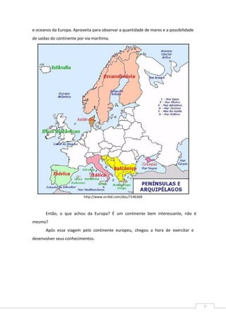 7
e oceanos da Europa. Aproveita para observar a quantidade de mares e a possibilidade
de saídas do continente por via marítima.
http://www.scribd.com/doc/7146368
Então, o que achou da Europa? É um continente bem interessante, não é
mesmo?
Após essa viagem pelo continente europeu, chegou a hora de exercitar e
desenvolver seus conhecimentos.
 
