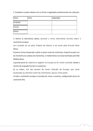 9
2. Complete o quadro abaixo com os climas e vegetações predominantes em cada país.
Países Clima Vegetação
Finlândia
França
Grécia
3. Dentre as alternativas abaixo, assinale a única alternativa correta sobre o
continente europeu:
a) é cortado ao sul pelo Trópico de Câncer e ao norte pelo Círculo Polar
Ártico.
b) possui climas temperado e polar na parte norte do continente, tropical na parte sul,
de montanha nas cadeias de montanhas, e mediterrâneo nas áreas banhadas pelo Mar
Mediterrâneo.
c) grande parte da cobertura vegetal na Europa já foi muito retirada devido a
séculos de ocupação humana e econômica.
d) os Alpes, um dos pontos de maior altitude da Europa, por estar
localizado no extremo norte do continente, possui clima polar.
e) todo o continente europeu é cercado por mares e oceanos, configurando assim um
continente ilha.
 