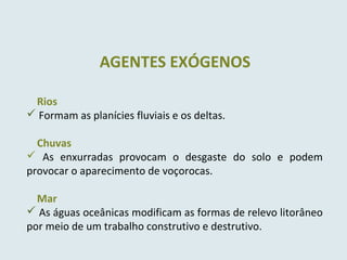 Rios
 Formam as planícies fluviais e os deltas.
Chuvas
 As enxurradas provocam o desgaste do solo e podem
provocar o aparecimento de voçorocas.
Mar
 As águas oceânicas modificam as formas de relevo litorâneo
por meio de um trabalho construtivo e destrutivo.
AGENTES EXÓGENOS
 