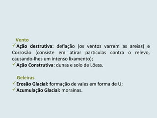 Vento
Ação destrutiva: deflação (os ventos varrem as areias) e
Corrosão (consiste em atirar partículas contra o relevo,
causando-lhes um intenso lixamento);
Ação Construtiva: dunas e solo de Löess.
Geleiras
Erosão Glacial: formação de vales em forma de U;
Acumulação Glacial: morainas.
 