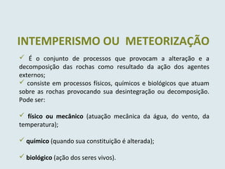 INTEMPERISMO OU METEORIZAÇÃO
 É o conjunto de processos que provocam a alteração e a
decomposição das rochas como resultado da ação dos agentes
externos;
 consiste em processos físicos, químicos e biológicos que atuam
sobre as rochas provocando sua desintegração ou decomposição.
Pode ser:
 físico ou mecânico (atuação mecânica da água, do vento, da
temperatura);
 químico (quando sua constituição é alterada);
 biológico (ação dos seres vivos).
 