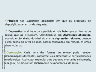 Planícies são superfícies aplainadas em que os processos de
deposição superam os de desgaste;
 Depressões: a altitude da superfície é mais baixa que as formas de
relevo que as circundam. Classificam-se em depressões absolutas,
quando estão abaixo do nível do mar, e depressões relativas, quando
estão acima do nível do mar, porém rebaixadas em relação às áreas
circunvizinhas.
*Observação: Cada uma das formas de relevo pode receber
denominações diferentes, conforme suas dimensões e particularidades
morfológicas. Assim, por exemplo, uma pequena montanha é chamada,
em geral, de morro; um alinhamento de montanhas, de serra.
http://www.isulpar.edu.br/publicacoes/anexo/6-
forum/ANDERSON_PEREIRA.pdf
 