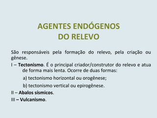 São responsáveis pela formação do relevo, pela criação ou
gênese.
I – Tectonismo. É o principal criador/construtor do relevo e atua
de forma mais lenta. Ocorre de duas formas:
a) tectonismo horizontal ou orogênese;
b) tectonismo vertical ou epirogênese.
II – Abalos sísmicos.
III – Vulcanismo.
AGENTES ENDÓGENOS
DO RELEVO
 