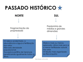 PASSADO HISTÓRICO
Rita Pontes 11ºH nº20
NORTE SUL
Fragmentação da
propriedade
Predomínio de
médias e grandes
dimensões
•O relevo acidentado, a
abundância e água e fertilização
dos solos;
•Elevada densidade
populacional;
•Sucessiva partilha de heranças
beneficiando igualmente todos os
filhos.
•Relevo mais ou menos
aplanado, clima mais seco e
a menor fertilidade natural
dos solos
•A feição mais organizada
da Reconquista
 