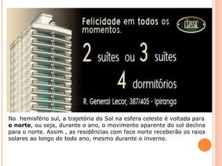 Face
Norte
No hemisfério sul, a trajetória do Sol na esfera celeste é voltada para
o norte, ou seja, durante o ano, o movimento aparente do sol declina
para o norte. Assim , as residências com face norte receberão os raios
solares ao longo de todo ano, mesmo durante o inverno.
 