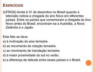 EXERCÍCIOS
(UFRGS) Ainda é 31 de dezembro no Brasil quando a
televisão noticia a chegada do ano Novo em diferentes
países. Entre os países que comemoram a chegada do Ano
Novo antes do Brasil, encontram-se a Austrália, a Nova
Zelândia e o Japão.
Este fato se deve
a) à inclinação do eixo terrestre.
b) ao movimento de rotação terrestre.
c) ao movimento de translação terrestre.
d) à maior proximidade do sol no verão.
e) a diferença de latitude entre esses países e o Brasil.
 