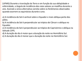 (UFMG) Durante a translação da Terra e em função da sua obliqüidade e
esfericidade, o ângulo de incidência dos raios solares se modifica durante o
ano. Assinale a única alternativa correta sobre os fenômenos observados
quando ocorrem os equinócios durante o ano.
a) A incidência do Sol é vertical sobre o Equador e mais oblíqua perto dos
pólos.
b) A incidência do Sol é perpendicular ao trópico de Câncer e oblíqua no
Equador.
c) A incidência do Sol é perpendicular ao trópico de Capricórnio e oblíqua na
latitude 23ºS.
d) A duração do dia é maior que a duração da noite no Hemisfério Sul.
e) A duração do dia é menor que a duração da noite no Hemisfério Sul.
 
