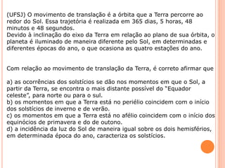 (UFSJ) O movimento de translação é a órbita que a Terra percorre ao
redor do Sol. Essa trajetória é realizada em 365 dias, 5 horas, 48
minutos e 48 segundos.
Devido à inclinação do eixo da Terra em relação ao plano de sua órbita, o
planeta é iluminado de maneira diferente pelo Sol, em determinadas e
diferentes épocas do ano, o que ocasiona as quatro estações do ano.
Com relação ao movimento de translação da Terra, é correto afirmar que
a) as ocorrências dos solstícios se dão nos momentos em que o Sol, a
partir da Terra, se encontra o mais distante possível do “Equador
celeste”, para norte ou para o sul.
b) os momentos em que a Terra está no periélio coincidem com o início
dos solstícios de inverno e de verão.
c) os momentos em que a Terra está no afélio coincidem com o início dos
equinócios de primavera e do de outono.
d) a incidência da luz do Sol de maneira igual sobre os dois hemisférios,
em determinada época do ano, caracteriza os solstícios.
 
