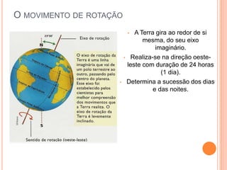 O MOVIMENTO DE ROTAÇÃO
• A Terra gira ao redor de si
mesma, do seu eixo
imaginário.
• Realiza-se na direção oeste-
leste com duração de 24 horas
(1 dia).
• Determina a sucessão dos dias
e das noites.
 