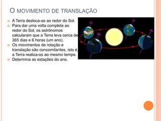 O MOVIMENTO DE TRANSLAÇÃO
 A Terra desloca-se ao redor do Sol.
 Para dar uma volta completa ao
redor do Sol, os astrônomos
calcularam que a Terra leva cerca de
365 dias e 6 horas (um ano).
 Os movimentos de rotação e
translação são concomitantes, isto é,
a Terra realiza-os ao mesmo tempo.
 Determina as estações do ano.
 