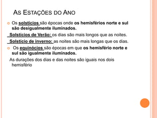 AS ESTAÇÕES DO ANO
 Os solstícios são épocas onde os hemisférios norte e sul
são desigualmente iluminados.
Solstícios de Verão: os dias são mais longos que as noites.
Solstício de inverno: as noites são mais longas que os dias.
 Os equinócios são épocas em que os hemisfério norte e
sul são igualmente iluminados.
As durações dos dias e das noites são iguais nos dois
hemisfério
 