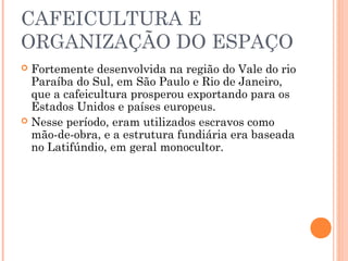 CAFEICULTURA E
ORGANIZAÇÃO DO ESPAÇO
 Fortemente desenvolvida na região do Vale do rio
  Paraíba do Sul, em São Paulo e Rio de Janeiro,
  que a cafeicultura prosperou exportando para os
  Estados Unidos e países europeus.
 Nesse período, eram utilizados escravos como
  mão-de-obra, e a estrutura fundiária era baseada
  no Latifúndio, em geral monocultor.
 
