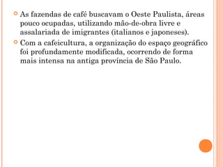  As fazendas de café buscavam o Oeste Paulista, áreas
  pouco ocupadas, utilizando mão-de-obra livre e
  assalariada de imigrantes (italianos e japoneses).
 Com a cafeicultura, a organização do espaço geográfico
  foi profundamente modificada, ocorrendo de forma
  mais intensa na antiga província de São Paulo.
 
