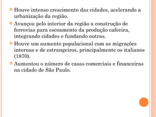  Houve intenso crescimento das cidades, acelerando a
  urbanização da região.
 Avançou pelo interior da região a construção de
  ferrovias para escoamento da produção cafeeira,
  integrando cidades e fundando outras.
 Houve um aumento populacional com as migrações
  internas e de estrangeiros, principalmente os italianos
  (1870).
 Aumentou o número de casas comerciais e financeiras
  na cidade de São Paulo.
 