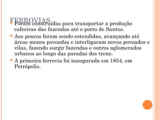 FERROVIAS
 Foram construídas para transportar a produção
  cafeeiras das fazendas até o porto de Santos.
 Aos poucos foram sendo estendidas, avançando até
  áreas menos povoadas e interligaram novos povoados e
  vilas, fazendo surgir fazendas e outros aglomerados
  urbanos ao longo das paradas dos trens.
 A primeira ferrovia foi inaugurada em 1854, em
  Petrópolis.
 