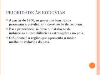 PRIORIDADE ÀS RODOVIAS
 A partir de 1950, os governos brasileiros
  passaram a privilegiar a construção de rodovias.
 Essa preferência se deve a instalação de
  indústrias automobilísticas estrangeiras no país.
 O Sudeste é a região que apresenta a maior
  malha de rodovias do país.
 