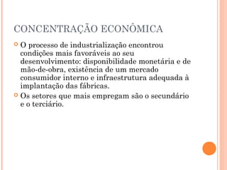 CONCENTRAÇÃO ECONÔMICA
 O processo de industrialização encontrou
  condições mais favoráveis ao seu
  desenvolvimento: disponibilidade monetária e de
  mão-de-obra, existência de um mercado
  consumidor interno e infraestrutura adequada à
  implantação das fábricas.
 Os setores que mais empregam são o secundário
  e o terciário.
 