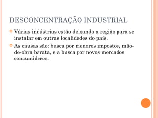 DESCONCENTRAÇÃO INDUSTRIAL
 Várias indústrias estão deixando a região para se
  instalar em outras localidades do país.
 As causas são: busca por menores impostos, mão-
  de-obra barata, e a busca por novos mercados
  consumidores.
 