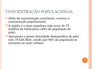 CONCENTRAÇÃO POPULACIONAL
 Além da concentração econômica, ocorreu a
  concentração populacional.
 A região é a mais populosa com cerca de 72
  milhões de habitantes (40% da população do
  país).
 Apresenta a maior densidade demográfica do país
  com 78 hab./Km2, sendo que 92% da população se
  encontra no meio urbano.
 