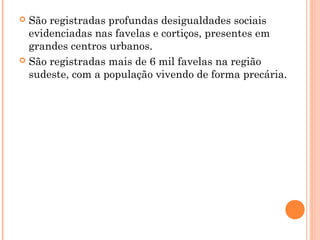  São registradas profundas desigualdades sociais
  evidenciadas nas favelas e cortiços, presentes em
  grandes centros urbanos.
 São registradas mais de 6 mil favelas na região
  sudeste, com a população vivendo de forma precária.
 