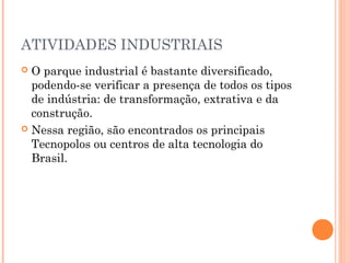 ATIVIDADES INDUSTRIAIS
 O parque industrial é bastante diversificado,
  podendo-se verificar a presença de todos os tipos
  de indústria: de transformação, extrativa e da
  construção.
 Nessa região, são encontrados os principais
  Tecnopolos ou centros de alta tecnologia do
  Brasil.
 