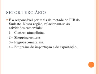 SETOR TERCIÁRIO
   É o responsável por mais da metade do PIB do
    Sudeste. Nessa região, relacionam-se às
    atividades comerciais:
    1 – Centros atacadistas
    2 – Shopping centers
    3 – Regiões comerciais.
    4 – Empresas de importação e de exportação.
 