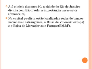  Até o inicio dos anos 90, a cidade do Rio de Janeiro
  dividia com São Paulo, a importância nesse setor
  (Financeiro).
 Na capital paulista estão localizadas sedes de bancos
  nacionais e estrangeiros, a Bolsa de Valores(Bovespa)
  e a Bolsa de Mercadorias e Futuros(BM&F).
 