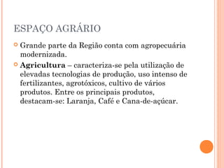 ESPAÇO AGRÁRIO
 Grande parte da Região conta com agropecuária
  modernizada.
 Agricultura – caracteriza-se pela utilização de
  elevadas tecnologias de produção, uso intenso de
  fertilizantes, agrotóxicos, cultivo de vários
  produtos. Entre os principais produtos,
  destacam-se: Laranja, Café e Cana-de-açúcar.
 
